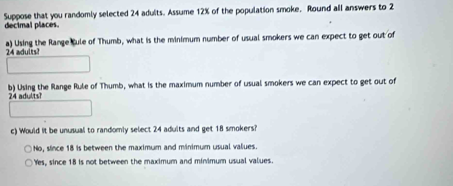 Suppose that you randomly selected 24 adults. Assume 12% of the population smoke. Round all answers to 2
decimal places.
a) Using the Range Cule of Thumb, what is the minimum number of usual smokers we can expect to get out of
24 adults?
b) Using the Range Rule of Thumb, what is the maximum number of usual smokers we can expect to get out of
24 adults?
c) Would it be unusual to randomly select 24 adults and get 18 smokers?
No, since 18 is between the maximum and minimum usual values.
Yes, since 18 is not between the maximum and minimum usual values.