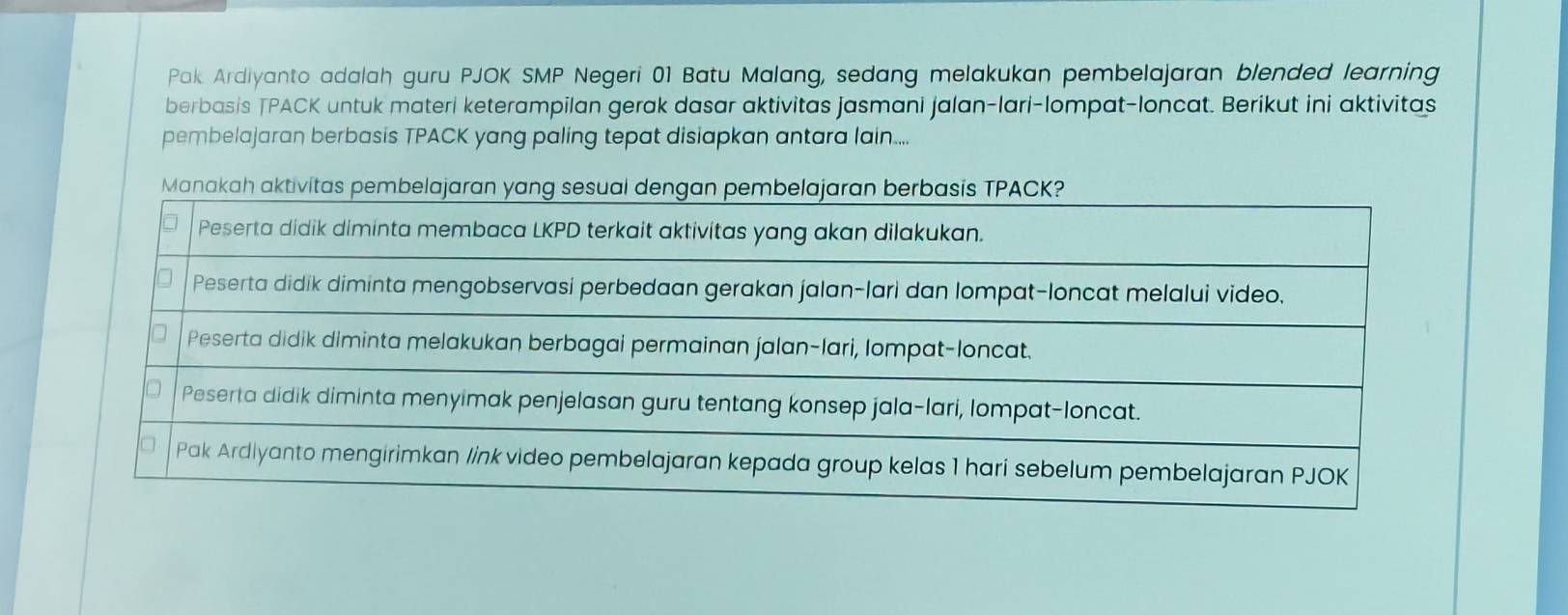 Pak Ardiyanto adalah guru PJOK SMP Negeri 01 Batu Malang, sedang melakukan pembelajaran blended learning 
berbasis TPACK untuk materi keterampilan gerak dasar aktivitas jasmani jalan-lari-lompat-loncat. Berikut ini aktivitas 
pembelajaran berbasis TPACK yang paling tepat disiapkan antara lain....