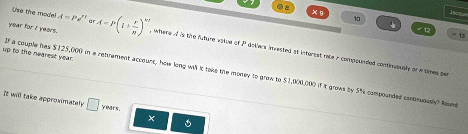 8 × 9 10 
Jacque 
year for / years. 
12 
13 
Use the model A=Pe^(rt) or A=P(1+ r/n )^nt , where A is the future value of P dollars invested at interest rate r compounded continuously or ntimes per 
up to the nearest year. 
If a couple has $125,000 in a retirement account, how long will it take the money to grow to $1,000,000 if it grows by 5% compounded continuously? Round 
It will take approximately □ years. 
×