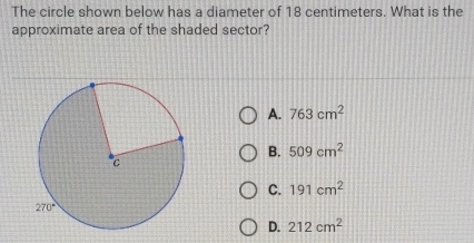 The circle shown below has a diameter of 18 centimeters. What is the
approximate area of the shaded sector?
A. 763cm^2
B. 509cm^2
C. 191cm^2
D. 212cm^2