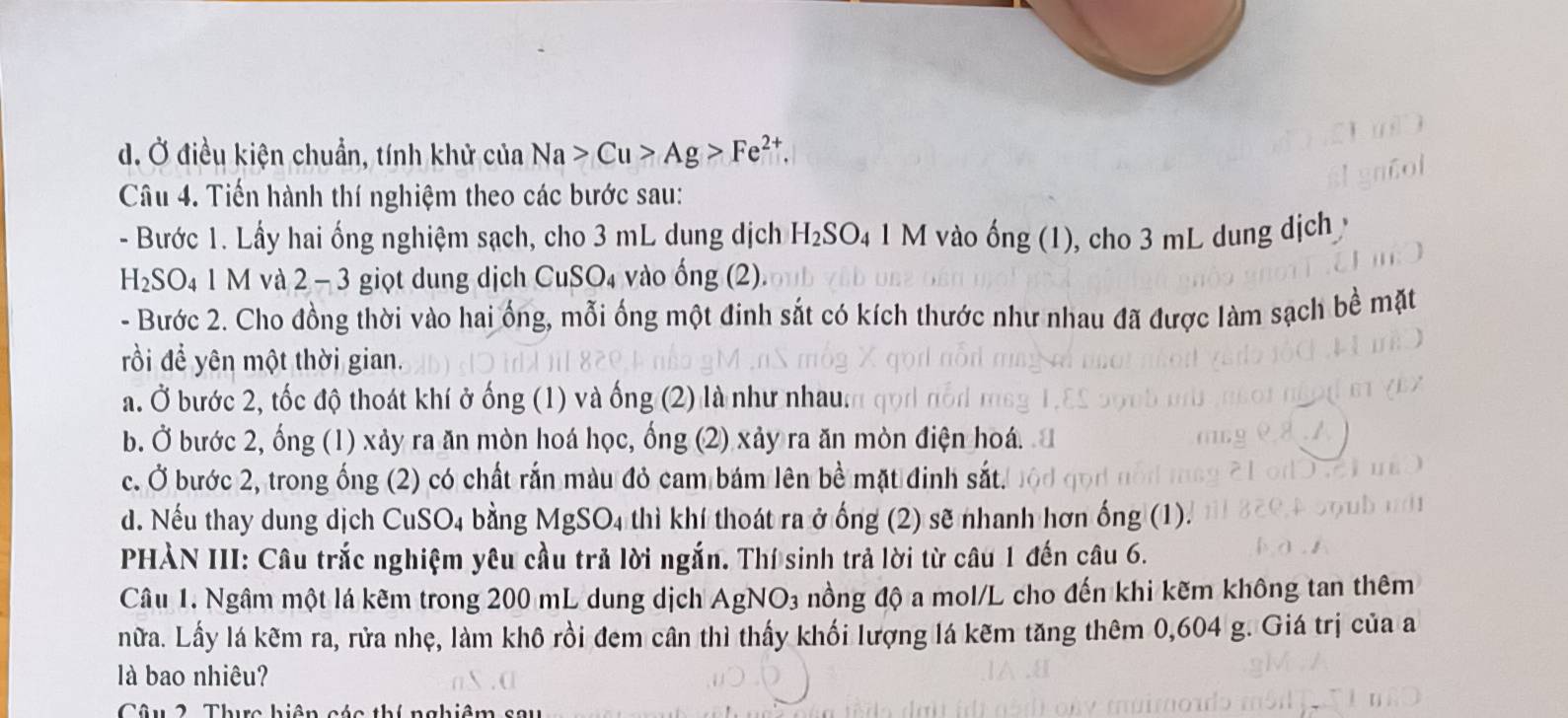 Ở điều kiện chuẩn, tính khử của Na>Cu>Ag>Fe^(2+). 
Câu 4. Tiến hành thí nghiệm theo các bước sau:
- Bước 1. Lấy hai ống nghiệm sạch, cho 3 mL dung dịch H_2SO_4 1 M vào ống (1), cho 3 mL dung dịch
H_2SO_41M và 2 - 3 giọt dung dịch CuSO₄ vào ống (2).
- Bước 2. Cho đồng thời vào hai ống, mỗi ống một đinh sắt có kích thước như nhau đã được làm sạch bề mặt
rồi để yên một thời gian.
a. Ở bước 2, tốc độ thoát khí ở ống (1) và ống (2) là như nhau.
b. Ở bước 2, ống (1) xảy ra ăn mòn hoá học, ổng (2) xảy ra ăn mòn điện hoá.
c. Ở bước 2, trong ống (2) có chất rắn màu đỏ cam bám lên bề mặt đinh sắt.
d. Nếu thay dung dịch CuSO4 bằng MgSO4 thì khí thoát ra ở ống (2) sẽ nhanh hơn ống (1).
PHÀN III: Câu trắc nghiệm yêu cầu trả lời ngắn. Thí sinh trả lời từ câu 1 đến câu 6.
Câu 1. Ngâm một lá kêm trong 200 mL dung dịch AgNO3 1 nồng độ a mol/L cho đến khi kẽm không tan thêm
nữa. Lấy lá kẽm ra, rửa nhẹ, làm khô rồi đem cân thì thấy khối lượng lá kẽm tăng thêm 0, 604 g. Giá trị của a
là bao nhiêu?
b h nghiê m