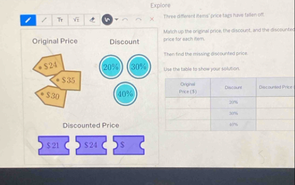 Explore 
i / Tr sqrt(± ) Three different items' price tags have fallen off. 
Match up the original price, the discount, and the discounted 
Original Price Discount price for each item. 
Then find the missing discounted price.
$24 20% 30% Use the table to show your solution.
$ 35
$30 40% e 
Discounted Price
$ 21 $ 24 $