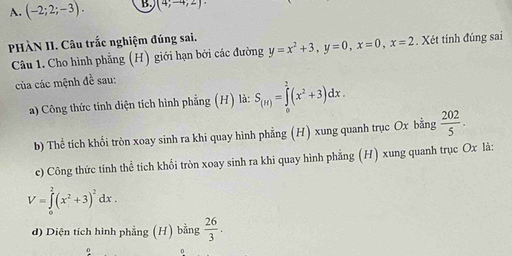 A. (-2;2;-3). B (4;-4;2) · 
PHÀN II. Câu trắc nghiệm đúng sai.
Câu 1. Cho hình phẳng (H) giới hạn bởi các đường y=x^2+3, y=0, x=0, x=2. Xét tính đúng sai
của các mệnh đề sau:
a) Công thức tính diện tích hình phẳng (H) là: S_(H)=∈tlimits _0^(2(x^2)+3)dx. 
b) Thể tích khối tròn xoay sinh ra khi quay hình phẳng (H) xung quanh trục Ox bằng  202/5 . 
c) Công thức tính thể tích khối tròn xoay sinh ra khi quay hình phẳng (H) xung quanh trục Ox là:
V=∈tlimits _0^(2(x^2)+3)^2dx. 
d) Diện tích hình phẳng (H) bằng  26/3 . 
0
0