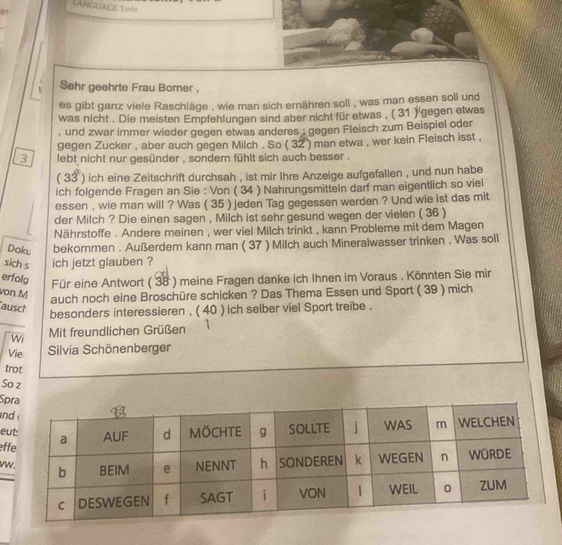 LANGUAGE Tests 
et 
Sehr geehrte Frau Borner , 
es gibt ganz viele Raschläge , wie man sich ernähren soll , was man essen soll und 
was nicht . Die meisten Empfehlungen sind aber nicht für etwas , ( 31 ) 'gegen etwas 
, und zwar immer wieder gegen etwas anderes : gegen Fleisch zum Beispiel oder 
gegen Zucker , aber auch gegen Milch . So ( 32 ) man etwa , wer kein Fleisch isst , 
3 lebt nicht nur gesünder , sondern fühlt sich auch besser . 
( 33 ) ich eine Zeitschrift durchsah , ist mir Ihre Anzeige aufgefallen , und nun habe 
ich folgende Fragen an Sie : Von ( 34 ) Nahrungsmitteln darf man eigentlich so viel 
essen , wie man will ? Was ( 35 ) jeden Tag gegessen werden ? Und wie ist das mit 
der Milch ? Die einen sagen , Milch ist sehr gesund wegen der vielen ( 36 ) 
Nährstoffe . Andere meinen , wer viel Milch trinkt , kann Probleme mit dem Magen 
Doku bekommen . Außerdem kann man ( 37 ) Milch auch Mineralwasser trinken . Was soll 
sich s ich jetzt glauben ? 
erfolg Für eine Antwort ( 38 ) meine Fragen danke ich Ihnen im Voraus . Könnten Sie mir 
von M 
auch noch eine Broschüre schicken ? Das Thema Essen und Sport ( 39 ) mich 
ausch 
besonders interessieren , ( 40 ) ich selber viel Sport treibe . 
Wi Mit freundlichen Grüßen 
Vie Silvia Schönenberger 
trot 
So z 
Sp 
n 
e 
ef 
v