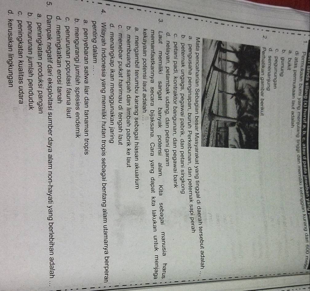 '   tanda silang (x) huruf a, b , c  t  u    p ada jawaban y    g   
1. Permukaan bumi yang menjulang tinggi dan memiliki ketinggian kurang dari 600 meter
di atas permukaan laut adalah ... .
a bukit
b. gunung
c. pegunungan
d. semenanjung
2. Perhatikan gambar berikut
Mata pencaharian Sebagian besar Masyarakat yang tinggal di daerah tersebut adalah ,
a pengusaha penginapan, buruh Perkebunan, dan peternak sapi perah
b. peternak ungags, pegawai pabrik, dan petani singkong
c. petani padi, kontraktor bangunan, dan pegawai bank
d. nelayan, petambak udang, dan petani garam
3. Laut memiliki sangat banyak potensi alam. Kita sebagai manusia harus
memanfaatkannya secara bijaksana. Cara yang dapat kita lakukan untuk menjaga   
kekayaan potensi laut adalah ...
a. mengambil terumbu karang sebagai hiasan akuarium
b. membuang sampah dan limbah pabrik ke laut
c. menebar pukat harimau di tengah laut
d. menangkap ikan menggunakan jaring
4. Wilayah Indonesia yang memiliki hutan tropis sebagai bentang alam utamanya berperan
penting dalam ... .
a. penyebaran satwa liar dan tanaman tropis
b. mengurangi jumlah spesies endemik
c. penurunan populasi fauna laut
d. meningkatkan erosi tanah
5. Dampak negatif dari eksploitasi sumber daya alam non-hayati yang berlebihan adalah …
a. peningkatan produksi pangan
b. penurunan jumlah penduduk
c. peningkatan kualitas udara
d. kerusakan lingkungan