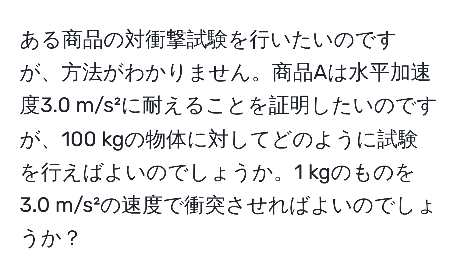 ある商品の対衝撃試験を行いたいのですが、方法がわかりません。商品Aは水平加速度3.0 m/s²に耐えることを証明したいのですが、100 kgの物体に対してどのように試験を行えばよいのでしょうか。1 kgのものを3.0 m/s²の速度で衝突させればよいのでしょうか？