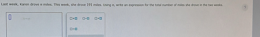 Last week, Karen drove n miles. This week, she drove 191 miles. Using n, write an expression for the total number of miles she drove in the two weeks.
□ +□ □ -□ □ * □
□ / □