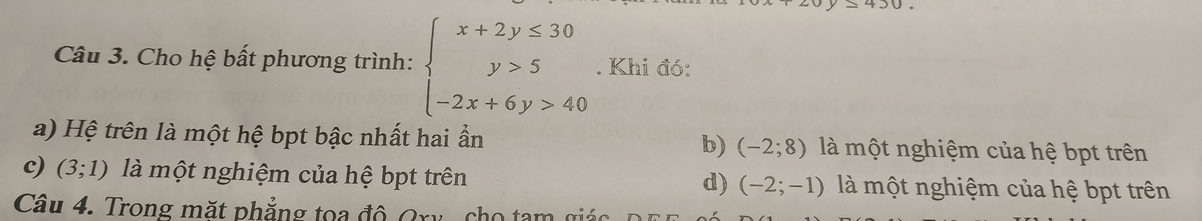 Cho hệ bất phương trình: beginarrayl x+2y≤ 30 y>5 -2x+6y>40endarray.. Khi đó:
a) Hệ trên là một hệ bpt bậc nhất hai ẩn là một nghiệm của hệ bpt trên
b) (-2;8)
c) (3;1) là một nghiệm của hệ bpt trên là một nghiệm của hệ bpt trên
d) (-2;-1)
Câu 4. Trong mặt phẳng tọa độ Qry, cho tam giác