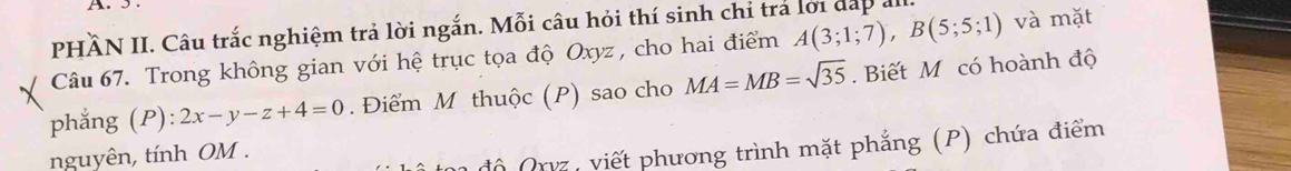 PHÂN II. Câu trắc nghiệm trả lời ngắn. Mỗi câu hỏi thí sinh chỉ trả lới đấp all. 
Câu 67. Trong không gian với hệ trục tọa độ Oxyz , cho hai điểm A(3;1;7), B(5;5;1) và mặt 
phẳng (P) 2x-y-z+4=0. Điểm M thuộc (P) sao cho MA=MB=sqrt(35). Biết M có hoành độ 
nguyên, tính OM. 
độ Qrvz, viết phương trình mặt phẳng (P) chứa điểm