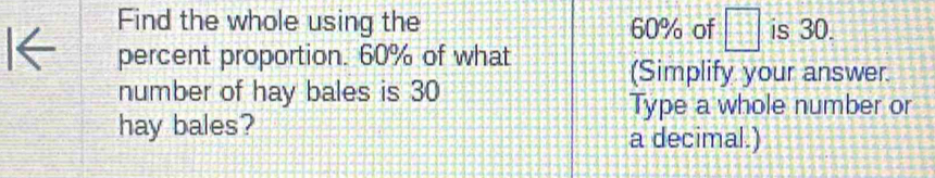 Find the whole using the 60% of □ is 30. 
percent proportion. 60% of what 
(Simplify your answer. 
number of hay bales is 30
Type a whole number or 
hay bales? 
a decimal.)