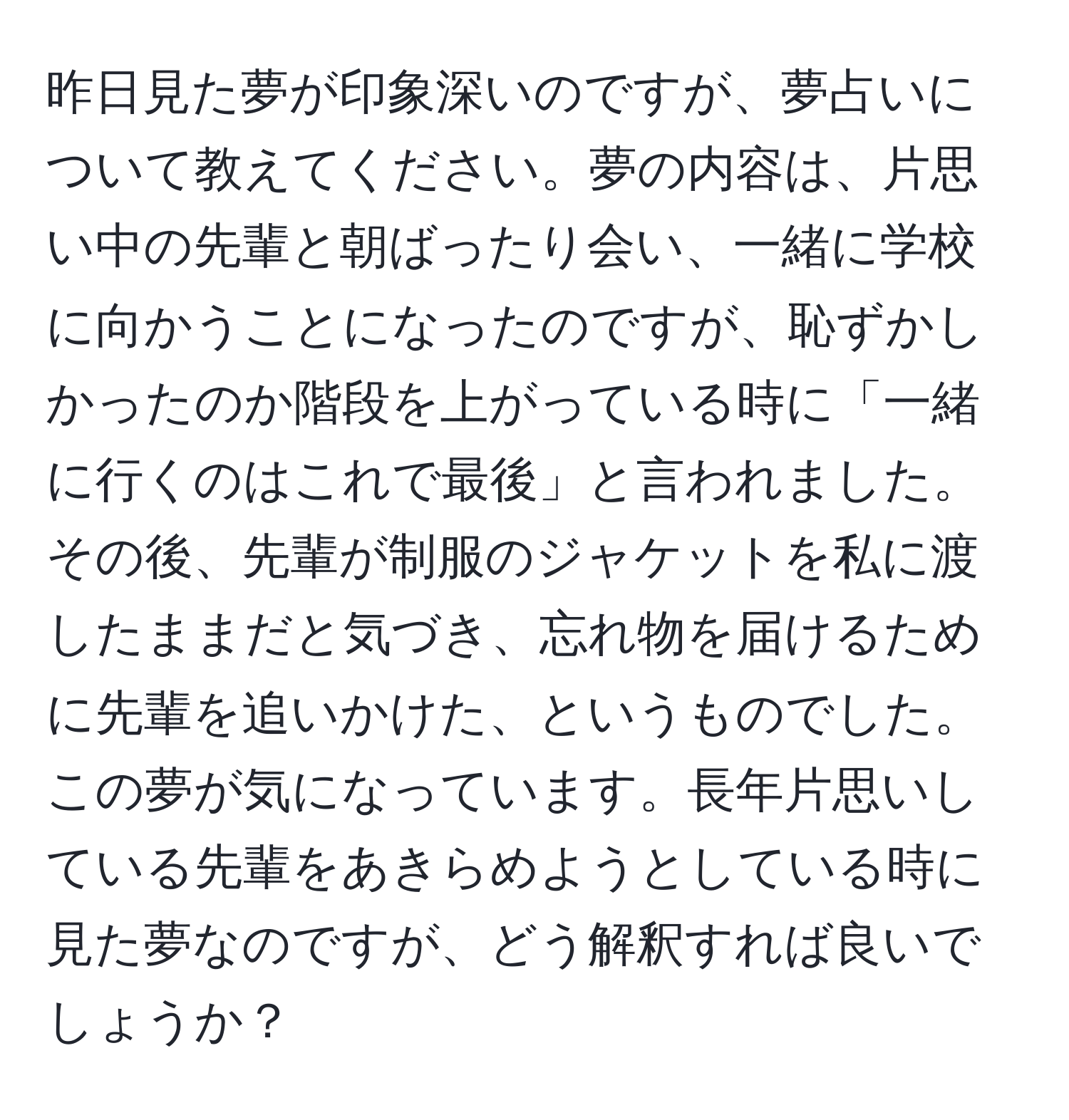 昨日見た夢が印象深いのですが、夢占いについて教えてください。夢の内容は、片思い中の先輩と朝ばったり会い、一緒に学校に向かうことになったのですが、恥ずかしかったのか階段を上がっている時に「一緒に行くのはこれで最後」と言われました。その後、先輩が制服のジャケットを私に渡したままだと気づき、忘れ物を届けるために先輩を追いかけた、というものでした。この夢が気になっています。長年片思いしている先輩をあきらめようとしている時に見た夢なのですが、どう解釈すれば良いでしょうか？