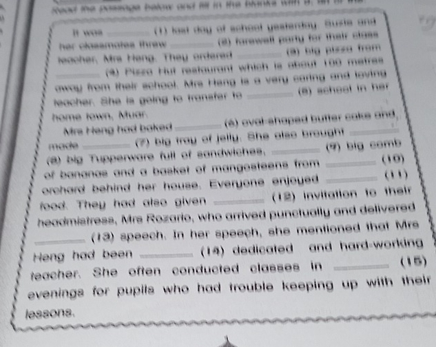 sead the possage below and fill in the blanks wih a . 
It was (1) last day of school yesterday. Suxte and 
her classmates threw . _(2) farewell party for their class 
leacher, Mrs Heng. They ordered _(3) big plssa from 
(*) Piszo Hut restaurant which is about 100 metres
oway from their school. Mrs Heng is a very caring and loving 
teacher. She is going to transfer to _(8) school in her 
home town, Muar. 
Mrs Heng had baked _(é) oval-shaped butter cake and 
made (7) big tray of jelly. She also brought_ 
(@) big Tupperware full of sandwiches. _(9) big comb 
of bananas and a basket of mangosteens from . _(10) 
orchard behind her house. Everyone enjoyed _(1) 
food. They had also given _(12) invitation to their 
headmistress, Mrs Rozario, who arrived punctually and delivered 
(13) speech. In her speech, she mentioned that Mrs 
Heng had been _(14) dedicated and hard-working 
teacher. She often conducted classes in _(15) 
evenings for pupils who had trouble keeping up with their . 
lessons.