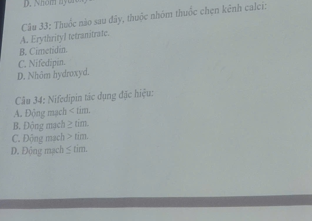 D. Nhom nyuro
Câu 33: Thuốc nào sau đây, thuộc nhóm thuốc chẹn kênh calci:
A. Erythrityl tetranitrate.
B. Cimetidin.
C. Nifedipin.
D. Nhôm hydroxyd.
Câu 34: Nifedipin tác dụng đặc hiệu:
A. Động mạch < tim.
 B. Động mạch ≥ tim.
C. Động mạch > tim.
D. Động mạch ≤ tim.