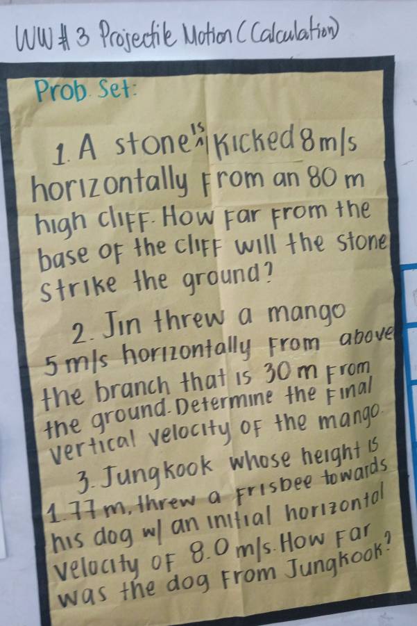 WW 3 Projectile Notion (Calculation) 
Prob Set: 
1. A stonen kicked 8mls
horizontally From an 80 m
high CliFF. How Far From the 
base of the cliFf will the stone 
strike the ground? 
2. Jin threw a mango
5 mis horizontally From above 
the branch that is 30m From 
the ground. Determine the Final 
vertical velocity of the mango 
3. Jungkook whose height 1s
1 7m, threw a frisbee towards 
his dog w an inifial horizontal 
velocity of 8. 0 m/s. How Far 
was the dog From Junghook?