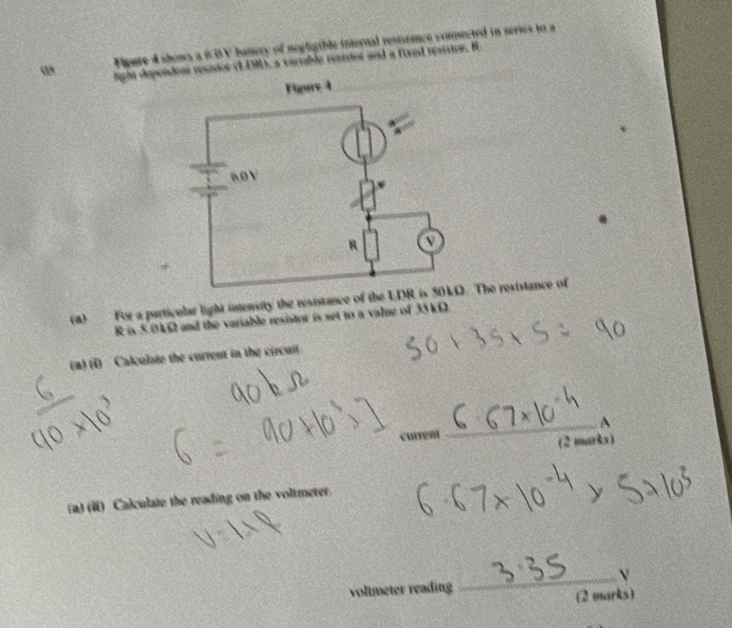 Figure 4 shows a 6BV banery of negligible internal resturnce connected in series to a
ω light dependent resistor (EEM), a vartable resistor and a fixed resistor. H 
(a) For a particular light intensity the resistance of the LDThe resistance of
R is 5 0kΩ and the variable resistor is set to a value of 35 kΩ. 
(a) (1) Calculate the current in the circuit. 
(2 muk) 
(a) (i) Calculate the reading on the voltmeter. 
_V 
voltmeter reading 
(2 marks)