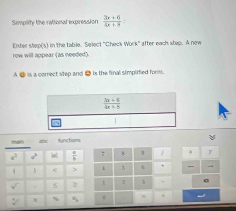 Simplify the rational expression  (3x+6)/4x+8 
Enter step(s) in the table. Select "Check Work" after each step. A new
row will appear (as needed).
A ③ is a correct step and ● is the final simplified form.
 (3x+6)/4x+8 
7 s 9 / .x y
4 5 6 、
1 2 3
0 = +