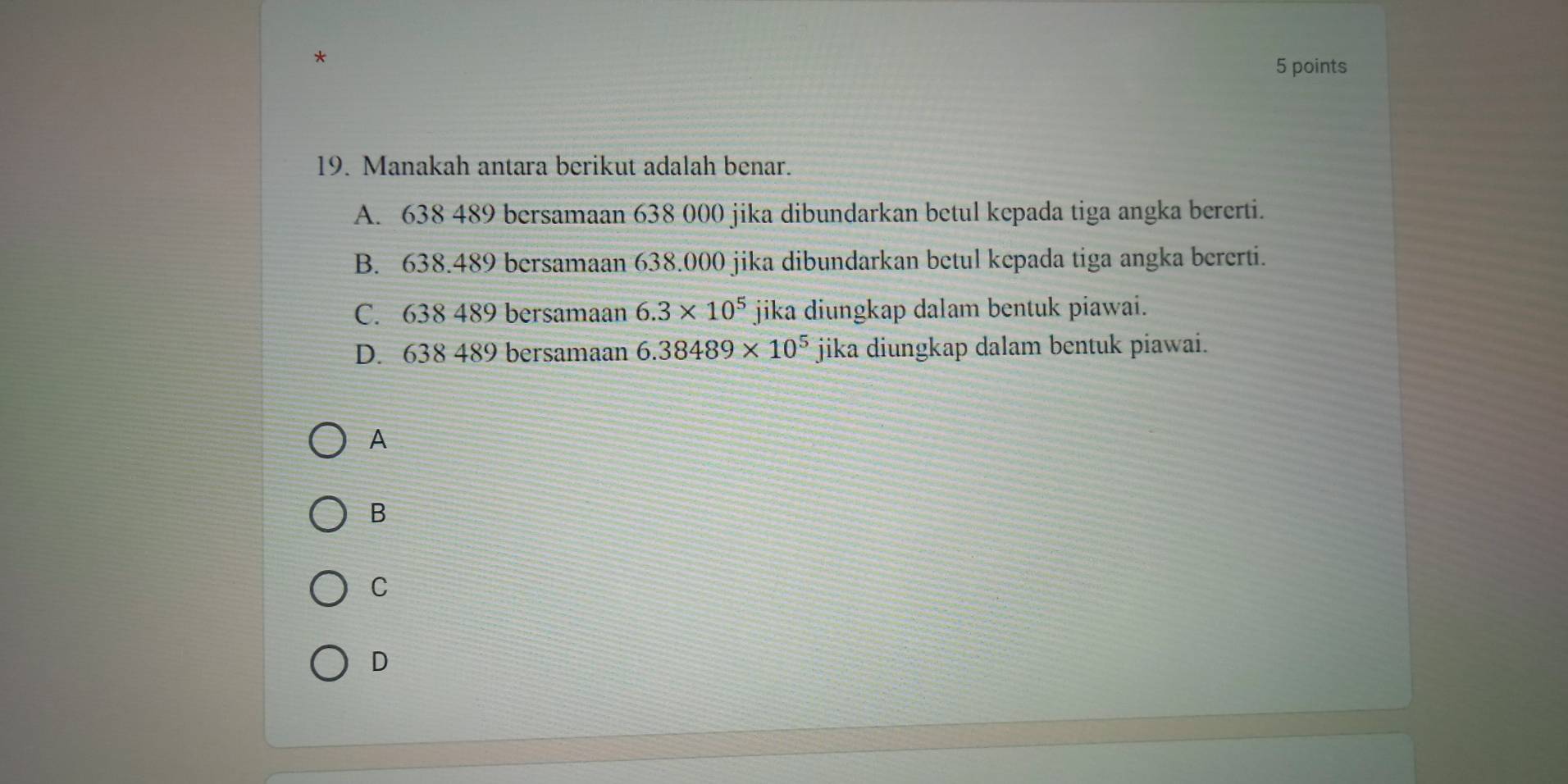 Manakah antara berikut adalah benar.
A. 638 489 bersamaan 638 000 jika dibundarkan betul kepada tiga angka bererti.
B. 638.489 bersamaan 638.000 jika dibundarkan betul kepada tiga angka bererti.
C. 638 489 bersamaan 6.3* 10^5 jika diungkap dalam bentuk piawai.
D. 638 489 bersamaan 6.38489* 10^5 jika diungkap dalam bentuk piawai.
A
B
C
D