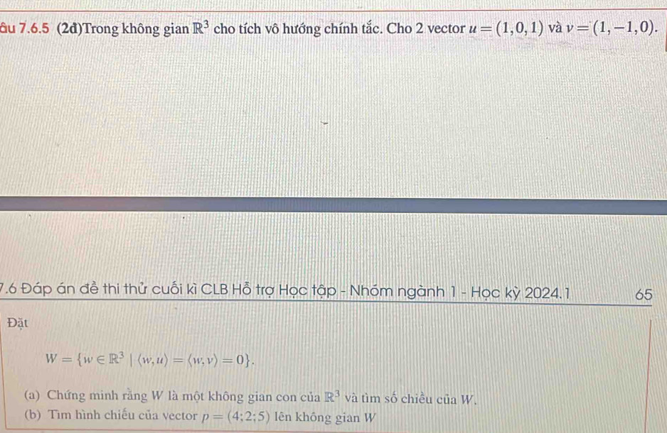 âu 7.6.5 (2đ)Trong không gian R^3 cho tích vô hướng chính tắc. Cho 2 vector u=(1,0,1) và v=(1,-1,0). 
7.6 Đáp án đề thi thử cuối kì CLB Hỗ trợ Học tập - Nhóm ngành 1 - Học kỳ 2024. 1 65 
Đặt
W= w∈ R^3|langle w,urangle =langle w,vrangle =0. 
(a) Chứng minh rằng W là một không gian con của R^3 và tìm số chiều của W. 
(b) Tìm hình chiếu của vector p=(4;2;5) lên khōng gian W