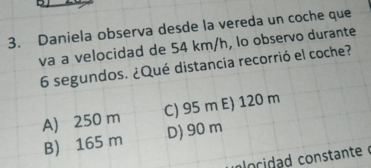 Daniela observa desde la vereda un coche que
và à velocidad de 54 km/h, lo observo durante
6 segundos. ¿Qué distancia recorrió el coche?
A) 250 m C) 95 m E) 120 m
D) 90 m
B) 165 m