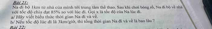 Na đị bộ 1km từ nhà của mình tới trung tâm thể thao. Sau khi chơi bóng rổ, Na đi bộ về nhà 
với tốc độ chia đạt 85% so với lúc đi. Gọi x là tốc độ của Na lúc đi. 
a/ Hãy viết biểu thức thời gian Na đi và về, 
b/ Nếu tốc độ lúc đi là 3km/giờ, thì tổng thời gian Na đi và về là bao lâu ? 
Bài 22: