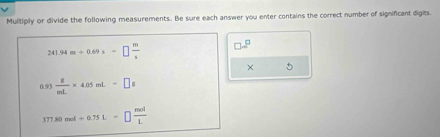 Multiply or divide the following measurements. Be sure each answer you enter contains the correct number of significant digits.
241.94m/ 0.69s=□  m/s 
□ * 10^(□)
×
0.93 g/mL * 4.05mL=□ g
377.80mol/ 0.75L=□  mol/L 