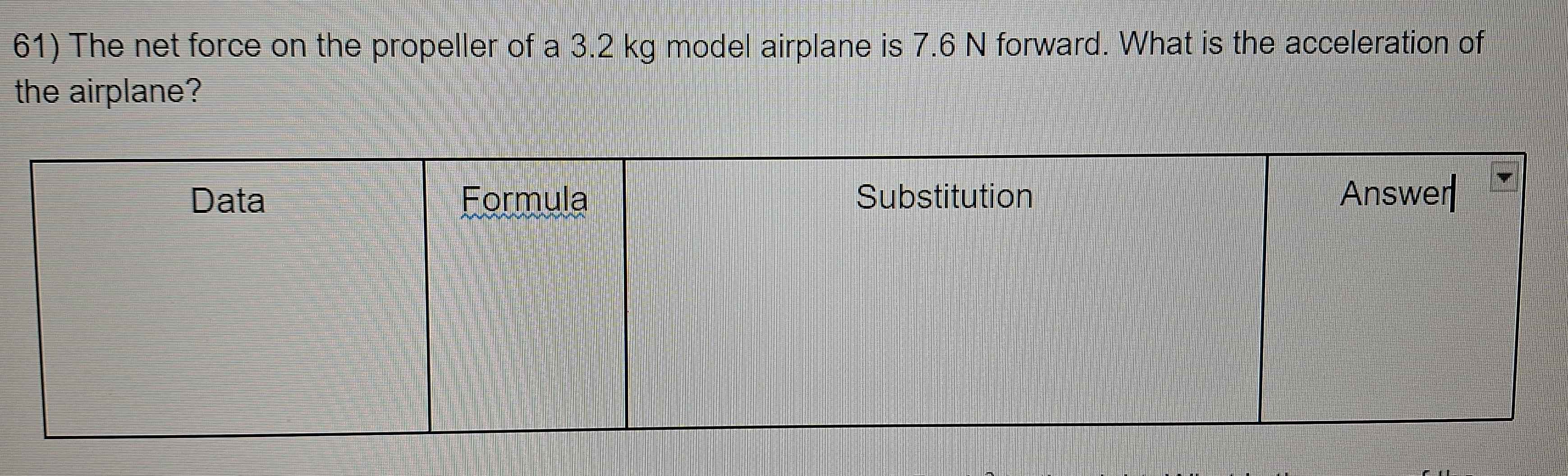 The net force on the propeller of a 3.2 kg model airplane is 7.6 N forward. What is the acceleration of 
the airplane?