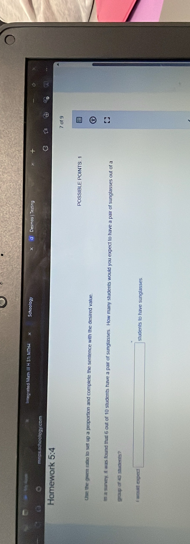 Integrated Math III H S1: MTH4 Schoology d Desmos Testing 
mnas schoology.com 
Y 
Homework 5:4 
7 of 9 
POSSIBLE POINTS: 1 
Use the given ratio to set up a proportion and complete the sentence with the desired value. 
in a survey, it was found that 6 out of 10 students have a pair of sunglasses. How many students would you expect to have a pair of sunglasses out of a 
group of 45 students? 
I would expect □ students to have sunglasses