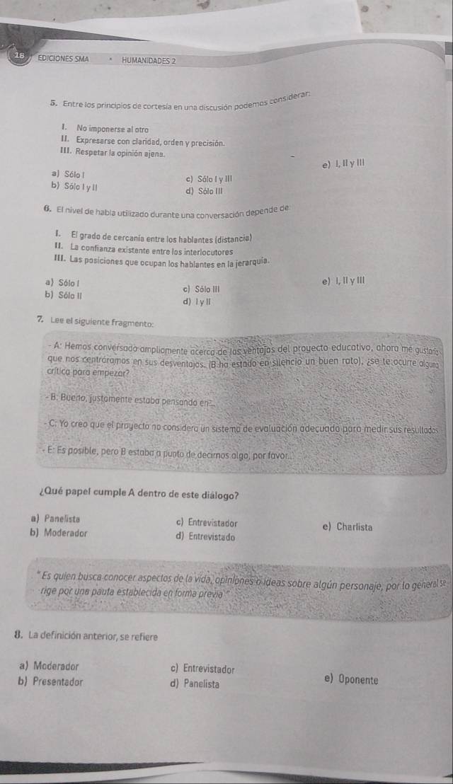EDICIONES SMA HUMANIDADES 2
5. Entre los principios de cortesía en una discusión podemos considerar:
I. No imponerse al otro
II. Expresarse con claridad, orden y precisión.
III. Respetar la opinión ajena.
e) l, Iy ⅢIi
a) Sólo l
c) Sálo I y III
b) Sóio l y ll
d) Sólo III
6. El nivel de habla utilizado durante una conversación depende de
I. El grado de cercanía entre los hablantes (distancia)
II. La confianza existente entre los interlocutores
III. Las posiciones que ocupan los hablantes en la jerarquía.
e) I,ⅡγⅢI
a)Sólo l c) Sólo III
b) Sóla II d) l y l
7. Lee el siguiente fragmento:
- A: Hemos conversado ampliamente acerca de las ventajas del proyecto educativo, ahora me gustarig
que nos centráramos en sus desventajos. (B ha estado en silencio un buen rato), ¿se te ocurre alguna
crítica para empezar?
- B: Bueno, justamente estaba pensando en
C: Yo creo que el proyecto no considera un sistema de evaluación adecuado para medir sus resullados
E: Es posible, pero B estaba a punto de deciros algo, por favor.
¿Qué papel cumple A dentro de este diálogo?
a) Panelista c) Entrevistador e) Charlista
b) Moderador d) Entrevistado
* Es quien busca conocer aspectos de la vida, opiniones o ideas sobre algún personaje, por lo general se
rige por una pauta establecida en forma prevía ''
8. La definición anterior, se refiere
a) Moderador c) Entrevistador e) Oponente
b Presentador d) Panelista