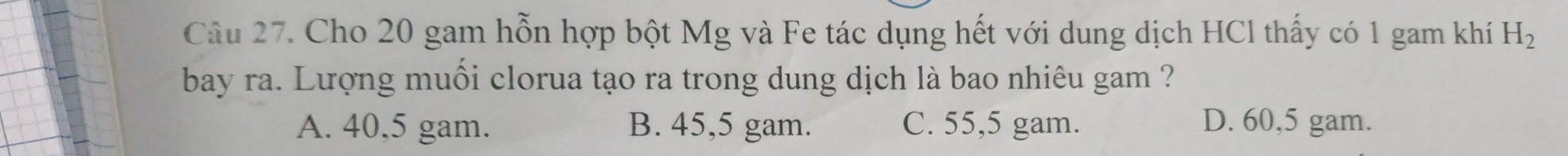 Cho 20 gam hỗn hợp bột Mg và Fe tác dụng hết với dung dịch HCl thấy có 1 gam khí H_2
bay ra. Lượng muối clorua tạo ra trong dung dịch là bao nhiêu gam ?
A. 40,5 gam. B. 45,5 gam. C. 55,5 gam. D. 60,5 gam.