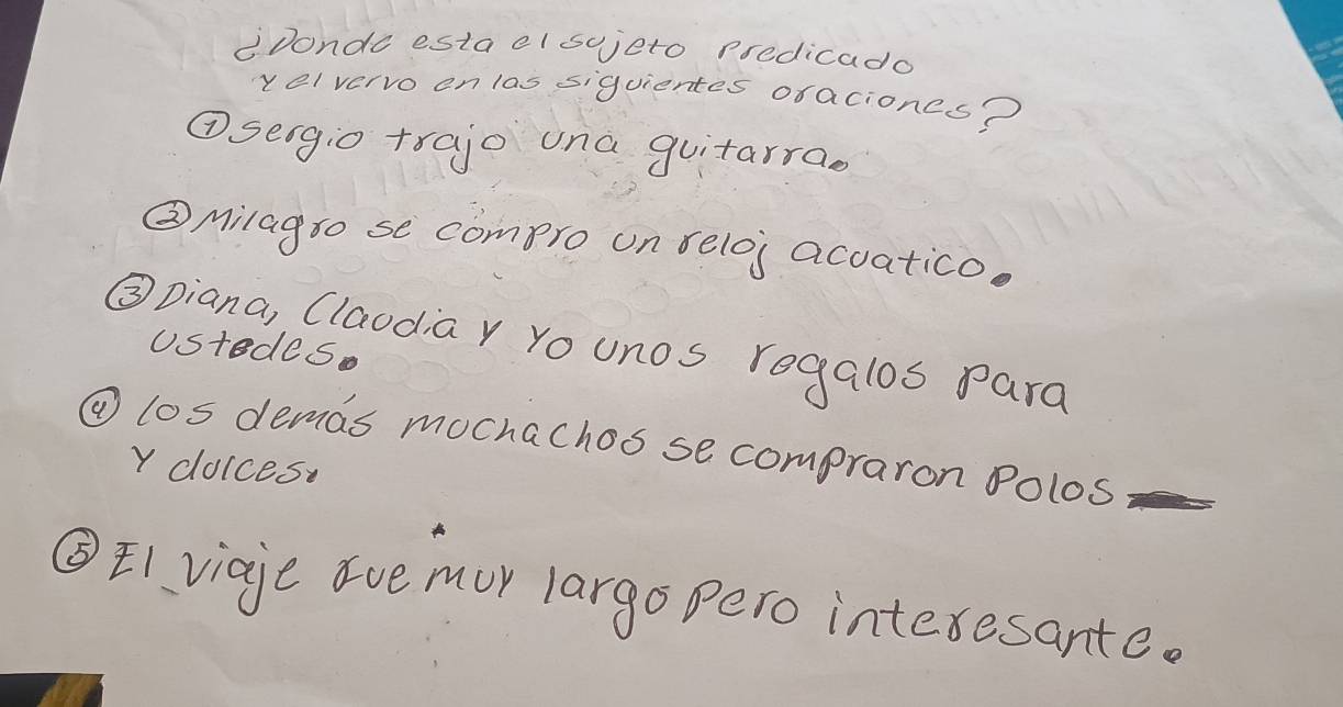 CDonde estacl sojeto predicado 
velvervo on las siguientes ofaciones? 
①seigio trajo una guitarrao 
②Milag so se compro on relos acuatico. 
③Diana, (laodia y Yo unos regalos para 
Ustedes. 
④ los demas mochachos se compraron Polos 
Y dolces 
③E1 viaje ave mur largo pero interesante.