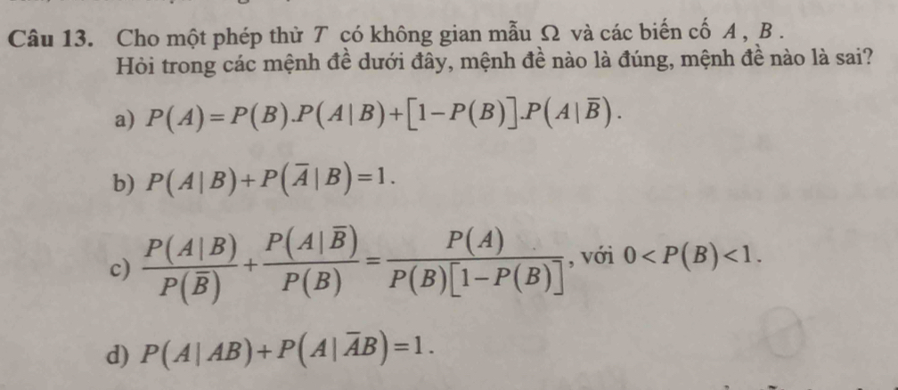 Cho một phép thử T có không gian mẫu Ω và các biến cố A , B.
Hỏi trong các mệnh đề dưới đây, mệnh đề nào là đúng, mệnh đề nào là sai?
a) P(A)=P(B).P(A|B)+[1-P(B)].P(A|overline B).
b) P(A|B)+P(overline A|B)=1.
c) frac P(A|B)P(overline B)+frac P(A|overline B)P(B)= P(A)/P(B)[1-P(B)]  , với 0 <1</tex>.
d) P(A|AB)+P(A|overline AB)=1.