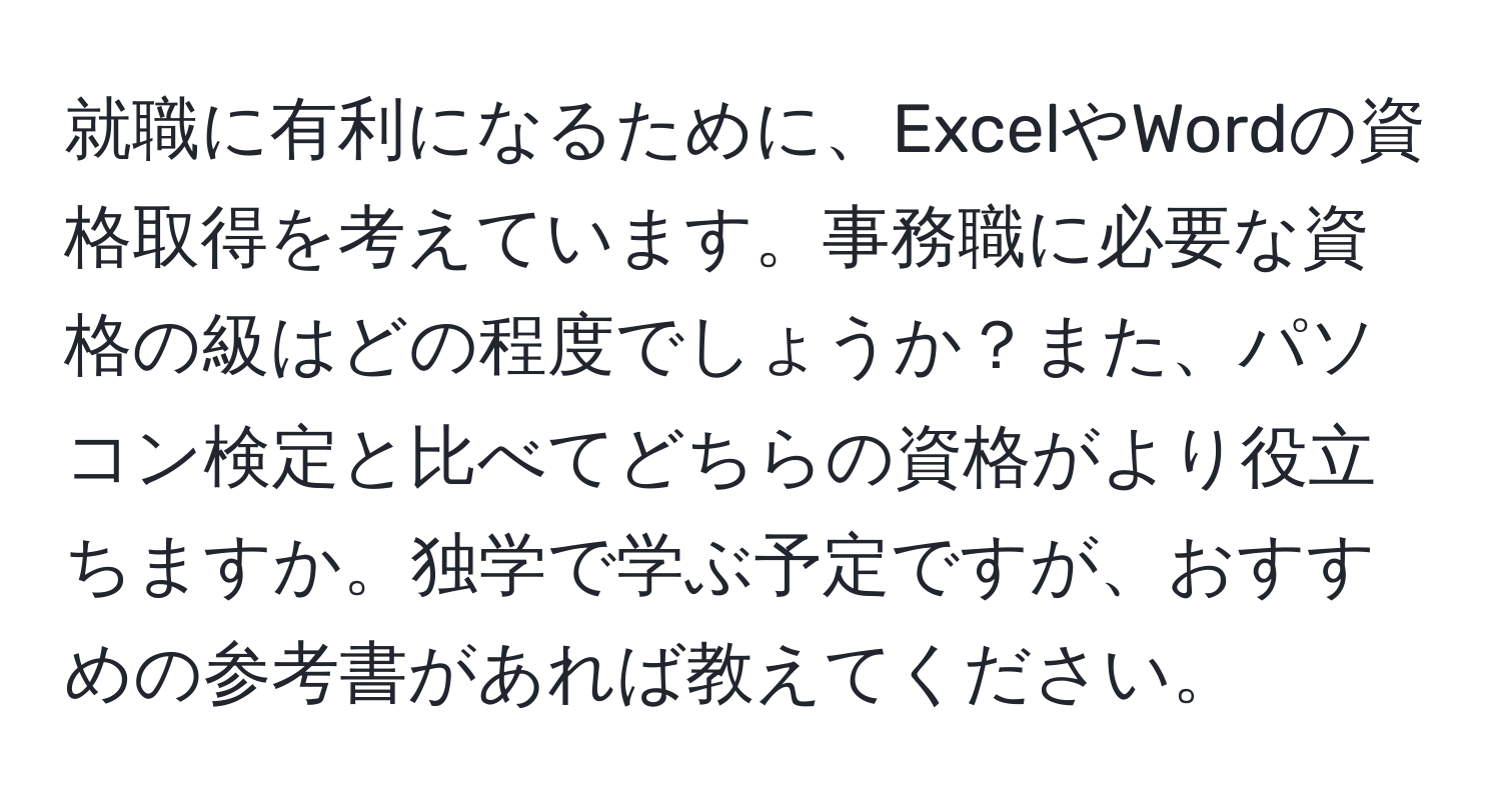 就職に有利になるために、ExcelやWordの資格取得を考えています。事務職に必要な資格の級はどの程度でしょうか？また、パソコン検定と比べてどちらの資格がより役立ちますか。独学で学ぶ予定ですが、おすすめの参考書があれば教えてください。