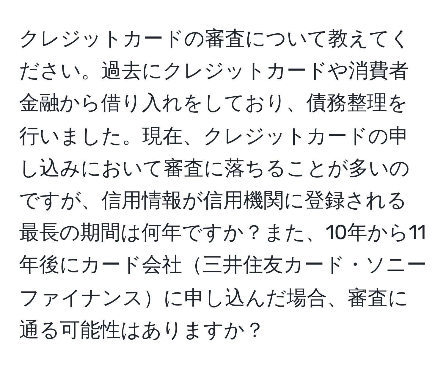 クレジットカードの審査について教えてください。過去にクレジットカードや消費者金融から借り入れをしており、債務整理を行いました。現在、クレジットカードの申し込みにおいて審査に落ちることが多いのですが、信用情報が信用機関に登録される最長の期間は何年ですか？また、10年から11年後にカード会社三井住友カード・ソニーファイナンスに申し込んだ場合、審査に通る可能性はありますか？