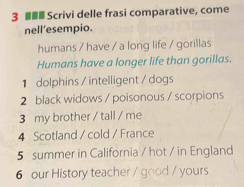 3 ■■■ Scrivi delle frasi comparative, come 
nell’esempio. 
humans / have / a long life / gorillas 
Humans have a longer life than gorillas. 
1 dolphins / intelligent / dogs 
2 black widows / poisonous / scorpions 
3 my brother / tall / me 
4 Scotland / cold / France 
5 summer in California / hot / in England 
6 our History teacher / good / yours