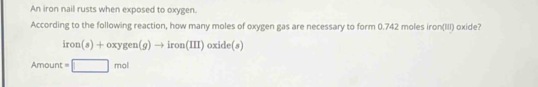 An iron nail rusts when exposed to oxygen. 
According to the following reaction, how many moles of oxygen gas are necessary to form 0.742 moles iron(III) oxide?
iron(s)+oxygen(g)to iron(III)oxide(s)
Amount =□ mol