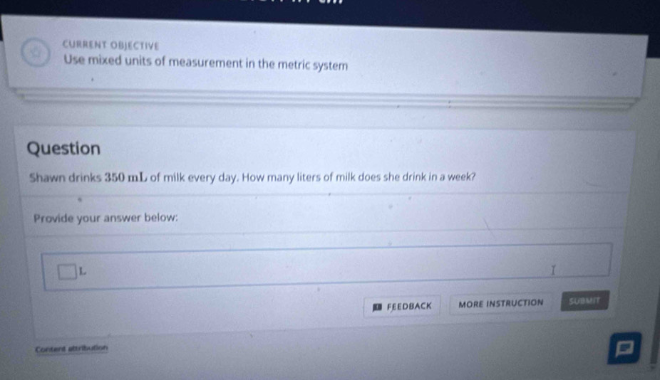 CURRENT OBJECTIVE 
Use mixed units of measurement in the metric system 
Question 
Shawn drinks 350 mL of milk every day. How many liters of milk does she drink in a week? 
Provide your answer below: 
L 
FEEDBACK MORE INSTRUCTION SUBMIT 
Content altribution