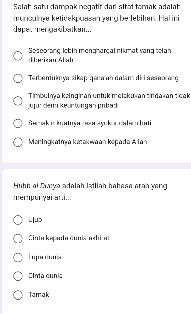 Salah satu dampak negatif dari sifat tamak adalah
munculnya ketidakpuasan yang berlebihan. Hal ini
dapat mengakibatkan...
Seseorang lebih menghargai nikmat yang telah
diberikan Allah
Terbentuknya sikap qana’ah dalam diri seseorang
Timbulnya keinginan untuk melakukan tindakan tidak
jujur demi keuntungan pribadi
Semakin kuatnya rasa syukur dalam hati
Meningkatnya ketakwaan kepada Allah
Hubb al Dunya adalah istilah bahasa arab yang
mempunyai arti...
Ujub
Cinta kepada dunia akhirat
Lupa dunia
Cinta dunia
Tamak