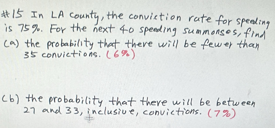 In LA county, the conviction rate for speeding 
is 75%. For the next 40 speeding summonses, find 
(a) the probability that there will be fewer than
35 convictions. (6% ) 
(b) the probability that there will be between
27 and 33, inclusive, convictions. (7%)