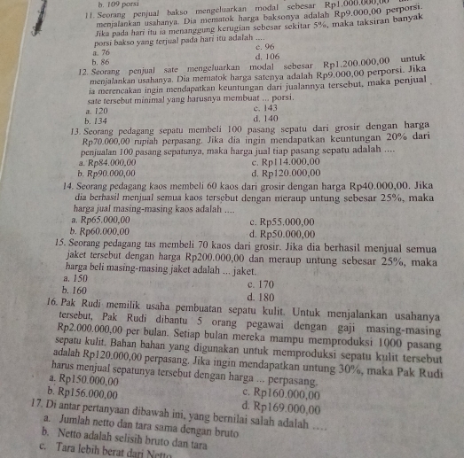 b. 109 porsi
1. Seorang penjual bakso mengeluarkan modal sebesar Rp1.006.000,00
menjalankan usahanya. Dia mematok harga baksonya adalah Rp9,000,00 perporsi
Jika pada harí itu ia menanggung kerugian sebesar sekitar 5%, maka taksiran banyak
porsi bakso yang terjual pada hari itu adalah .... c. 96
b. 86 a. 76
d. 106
12. Seorang penjual sate mengeluarkan modal sebesar Rp1.200.000,00 untuk
menjalankan usahanya. Dia mematok harga satenya adalah Rp9,000,00 perporsi. Jika
ia merencakan ingin mendapatkan keuntungan dari jualannya tersebut, maka penjual
sate tersebut minimal yang harusnya membuat ... porsi.
a. 120 c. 143
b. 134 d. 140
13. Seorang pedagang sepatu membeli 100 pasang sepatu dari grosir dengan harga
Rp70.000,00 rupiah perpasang, Jika dia ingin mendapatkan keuntungan 20% dari
penjualan 100 pasang sepatunya, maka harga jual tiap pasang sepatu adalah ....
a. Rp84.000,00 c. Rp114.000,00
b. Rp90.000,00 d. Rp120.000,00
14. Seorang pedagang kaos membeli 60 kaos dari grosir dengan harga Rp40.000,00. Jika
dia berhasil menjual semua kaos tersebut dengan meraup untung sebesar 25%, maka
harga jual masing-masing kaos adalah ....
a. Rp65.000,00 c. Rp55.000,00
b. Rp60.000,00 d. Rp50.000,00
15. Seorang pedagang tas membeli 70 kaos dari grosir. Jika dia berhasil menjual semua
jaket tersebut dengan harga Rp200.000,00 dan meraup untung sebesar 25%, maka
harga beli masing-masing jaket adalah ... jaket.
a. 150 c. 170
b. 160 d. 180
16. Pak Rudi memilik usaha pembuatan sepatu kulit. Untuk menjalankan usahanya
tersebut, Pak Rudi dibantu 5 orang pegawai dengan gaji masing-masing
Rp2.000.000,00 per bulan. Setiap bulan mereka mampu memproduksi 1000 pasang
sepatu kulit. Bahan bahan yang digunakan untuk memproduksi sepatu kulit tersebut
adalah Rp120.000,00 perpasang. Jika ingin mendapatkan untung 30%, maka Pak Rudi
harus menjual sepatunya tersebut dengan harga ... perpasang.
a. Rp150.000,00 c. Rp160.000,00
b. Rp156.000,00 d. Rp169.000,00
17. Di antar pertanyaan dibawah ini, yang bernilai salah adalah …
a. Jumlah netto dan tara sama dengan bruto
b. Netto adalah selisih bruto dan tara
c. Tara lebih berat dari Nettn