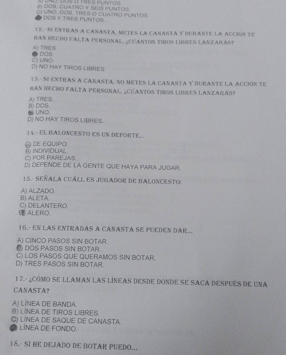 A UNO, DOS O TRES PUNTOS
B) DOS. CUATRO Y SEIS PUNTOS.
C) UNO. DOS, TRES O CUATRO PUNTOS.
DOS Y TRES PUNTOS
12.- SI ENTRAS A CANASTA, METES LA CANASTA Y DURANTE LA ACCIÓN TE
HAN HECHO FALTA PERSONAL. ¿CUANTOS TIROS LIBRES LANZARAS?
A) TRES.
DOS
C) UNO
D) NO HAY TIROS LIBRES
13.- SI ENTRAS A CANASTA, NO METES LA CANASTA Y DURANTE LA ACCIÓN TE
HAN HECHO FALTA PERSONAL. ¿CÚANTOS TIROS LIBRES LANZARÁS?
A) TRES.
B) DOS.
(UNO.
D) NO HAY TIROS LIBRES.
14.- EL BALONCESTO ES UN DEPORTE...
DE EQUIPO.
B) INDIVIDUAL.
C) POR PAREJAS.
D) DEPENDE DE LA GENTE QUE HAYA PARA JUGAR.
15.- SEÑALA CUÁLL ES JUGADOR DE BALONCESTO:
A) ALZADO.
B) ALETA.
C) DELANTERO.
ALERO.
16.- EN LAS ENTRADAS A CÁÑASTA SE PUEDEN DAR...
A) CINCO PASOS SIN BOTAR.
C DOS PASOS SIN BOTAR.
C) LOS PASOS QUE QUERAMOS SIN BOTAR.
D) TRES PASOS SIN BOTAR.
1 7.- ¿cÓmo se llaman lAs línEaS desde donde se sAca después de una
CANASTA?
A) LÍNEA DE BANDA.
B) LINEA DE TIROS LIBRES.
C) LÍNEA DE SAQUE DE CANASTA.
LÍNEA DE FONDO.
18.- SI HE DEJADO DE BOTAR PUEDO...