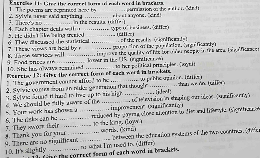 Give the correct form of each word in brackets. 
1. The poems are reprinted here by _permission of the author. (kind) 
2. Sylvie never said anything _about anyone. (kind) 
3. There's no _in the results. (differ) 
4. Each chapter deals with a _type of business. (differ) 
5. He didn't like being treated _(differ) 
6. They discussed the statistical _of the results. (significantly) 
7. These views are held by a proportion of the population. (significantly) 
8. These services will __improve the quality of life for older people in the area. (significance) 
9. Food prices are _lower in the US. (significance) 
10. She has always remained _to her political principles. (loyal) 
Exercise 12: Give the correct form of each word in brackets. 
1. The government cannot afford to be _to public opinion. (differ) 
2. Sylvie comes from an older generation that thought _than we do. (differ) 
3. Sylvie found it hard to live up to his high _(ideal) 
4. We should be fully aware of the _of television in shaping our ideas. (significantly) 
5. Your work has shown a improvement. (significantly) 
6. The risks can be __reduced by paying close attention to diet and lifestyle. (significance 
7. They swore their _to the king. (loyal) 
8. Thank you for your words. (kind) 
9. There are no significant _between the education systems of the two countries. (differ 
10. It's slightly _to what I'm used to. (differ) 
3: Give the correct form of each word in brackets.