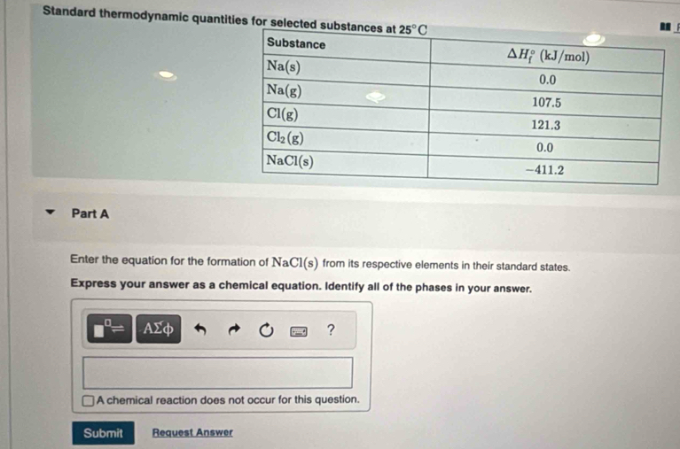 Standard thermodynamic quantities for selected substa
Part A
Enter the equation for the formation of NaCl(s) from its respective elements in their standard states.
Express your answer as a chemical equation. Identify all of the phases in your answer.
AΣφ ?
A chemical reaction does not occur for this question.
Submit Request Answer