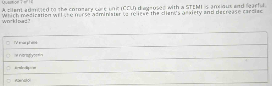 A client admitted to the coronary care unit (CCU) diagnosed with a STEMI is anxious and fearful.
Which medication will the nurse administer to relieve the client's anxiety and decrease cardiac
workload?
IV morphine
IV nitroglycerin
Amlodipine
Atenolol