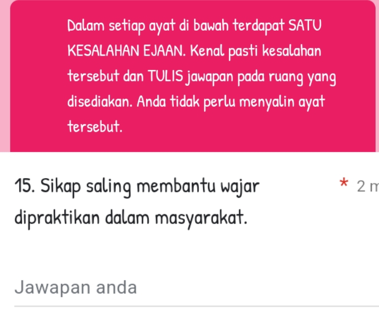 Dalam setiap ayat di bawah terdapat SATU 
KESALAHAN EJAAN. Kenal pasti kesalahan 
tersebut dan TULIS jawapan pada ruang yang 
disediakan. Anda tidak perlu menyalin ayat 
tersebut. 
15. Sikap saling membantu wajar * 2m
dipraktikan dalam masyarakat. 
Jawapan anda