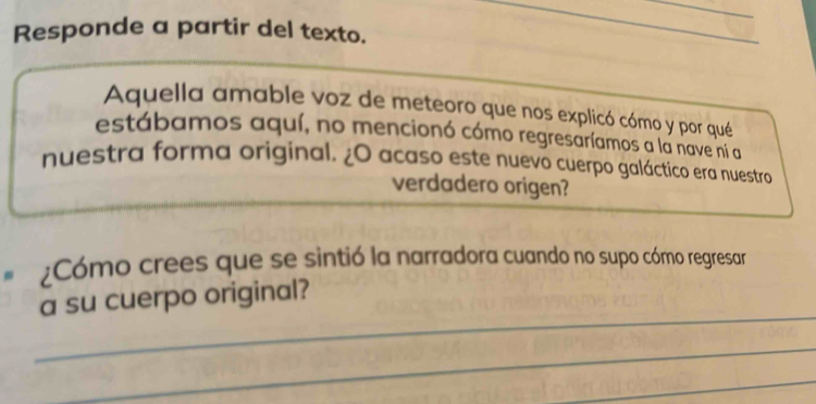 Responde a partir del texto. 
Aquella amable voz de meteoro que nos explicó cómo y por qué 
estábamos aquí, no mencionó cómo regresaríamos a la nave ni a 
nuestra forma original. ¿O acaso este nuevo cuerpo galáctico era nuestro 
verdadero origen? 
¿Cómo crees que se sintió la narradora cuando no supo cómo regresar 
_ 
a su cuerpo original? 
_ 
_