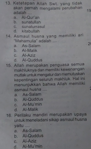 Ketetapan Allah Swt. yang tidak
akan pernah mengalami perubahan 19
adalah ....
a. Al-Qur'an
b. sunatullah
c. sunaturrasul
d. kitabullah
14. Asmaul husna yang memiliki ari
“Mahamulia” adalah ....
a. As-Salam
2
b. Al-Malik
c. Al-Aziz
d. Al-Quddus
15. Allah merupakan penguasa semua
makhluknya dan memiliki kewenangan
mutlak untuk mengatur dan memutuskan
kepentingan seluruh makhluk. Hal ini
menunjukkan bahwa Allah memiliki
asmaul husna ....
a. As-Salam
b. Al-Quddus
c. Al-Mu'min
d. Al-Malik
16. Perilaku mandiri merupakan upaya
untuk meneladani sikap asmaul husna
yaitu ....
a. As-Salam
b. Al-Quddus
c. Al-Aziz
d. Al-Mu'min