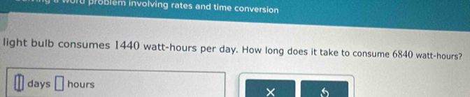 word problém involving rates and time conversion 
light bulb consumes 1440 watt-hours per day. How long does it take to consume 6840 watt-hours?
days □ hours