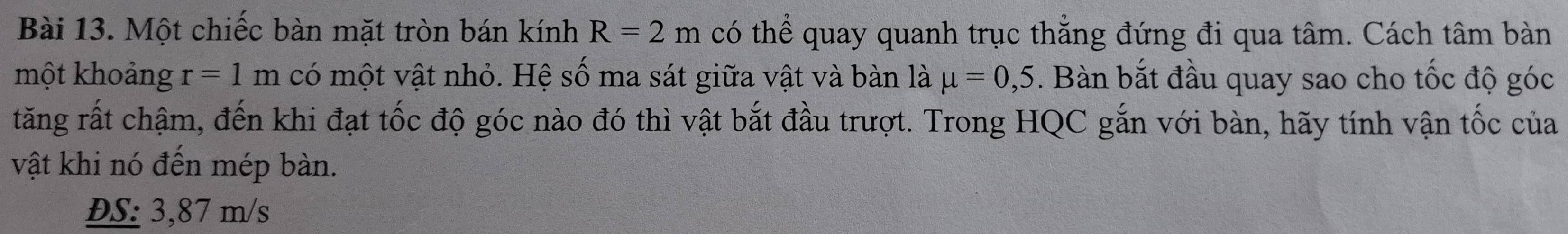 Một chiếc bàn mặt tròn bán kính R=2m có thể quay quanh trục thẳng đứng đi qua tâm. Cách tâm bàn 
một khoảng r=1m có một vật nhỏ. Hệ số ma sát giữa vật và bàn là mu =0,5. Bàn bắt đầu quay sao cho tốc độ góc 
tăng rất chậm, đến khi đạt tốc độ góc nào đó thì vật bắt đầu trượt. Trong HQC gắn với bàn, hãy tính vận tốc của 
vật khi nó đến mép bàn. 
ĐS: 3,87 m/s