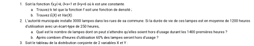 Soit la fonction xy=k 0 et 0 où k est une constante. 
a. Trouvez k tel que la fonction soit une fonction de densité; 
b. Trouvez E(X) et Var(X). 
2. L'autorité municipale installe 3000 lampes dans les rues de sa commune. Si la durée de vie de ces lampes est en moyenne de 1200 heures 
d'utilisation avec un écart-type de 250 heures, 
a. Quel est le nombre de lampes dont on peut s'attendre qu'elles soient hors d'usage durant les 1400 premières heures ? 
b. Après combien d'heures d'utilisation 60% des lampes seront hors d'usage ? 
3. Soit le tableau de la distribution conjointe de 2 variables X et Y ' :