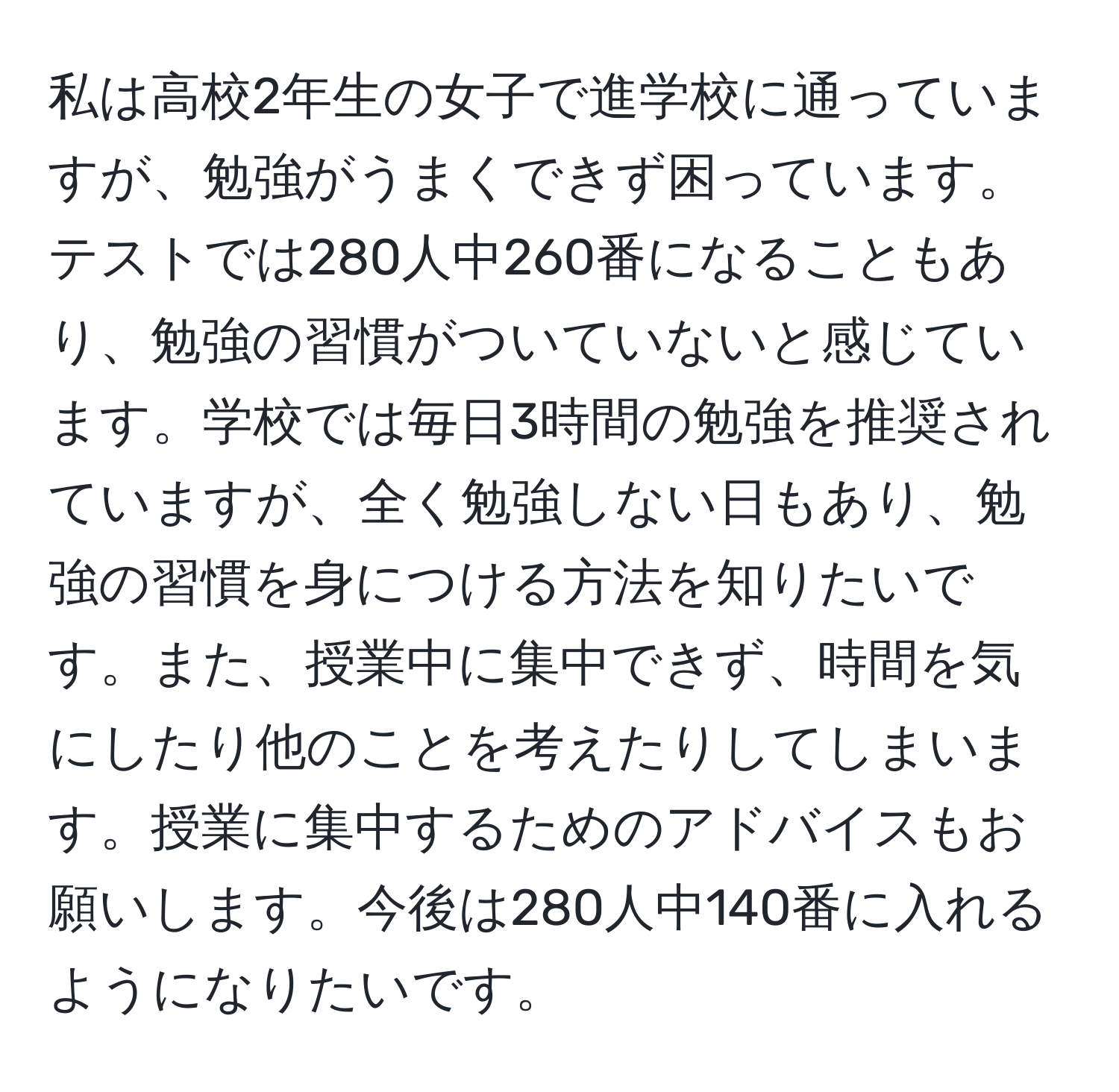 私は高校2年生の女子で進学校に通っていますが、勉強がうまくできず困っています。テストでは280人中260番になることもあり、勉強の習慣がついていないと感じています。学校では毎日3時間の勉強を推奨されていますが、全く勉強しない日もあり、勉強の習慣を身につける方法を知りたいです。また、授業中に集中できず、時間を気にしたり他のことを考えたりしてしまいます。授業に集中するためのアドバイスもお願いします。今後は280人中140番に入れるようになりたいです。